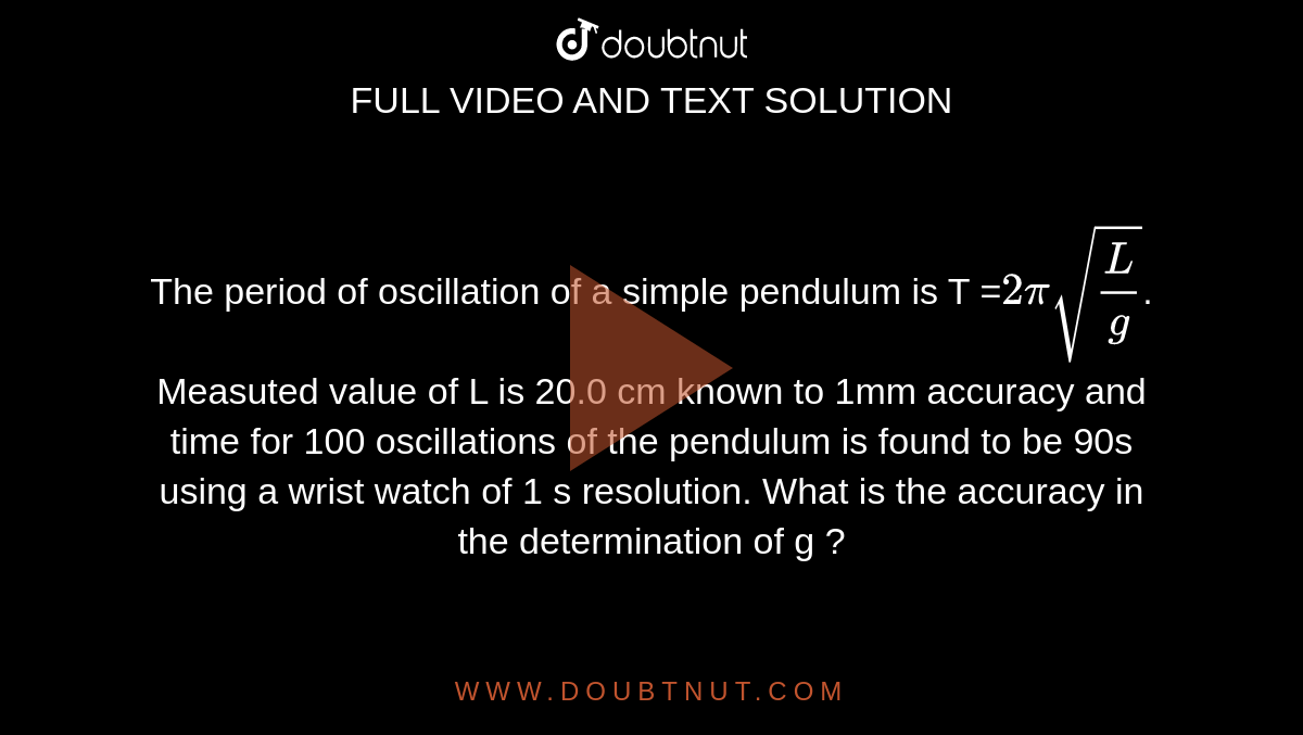 The period of oscillation of a simple pendulum is T =`2pisqrt(L/g)`. Measuted value of L is 20.0 cm known to 1mm accuracy and time for 100 oscillations of the pendulum is found to be 90s using a wrist watch of 1 s resolution. What is the accuracy in the determination of g ?