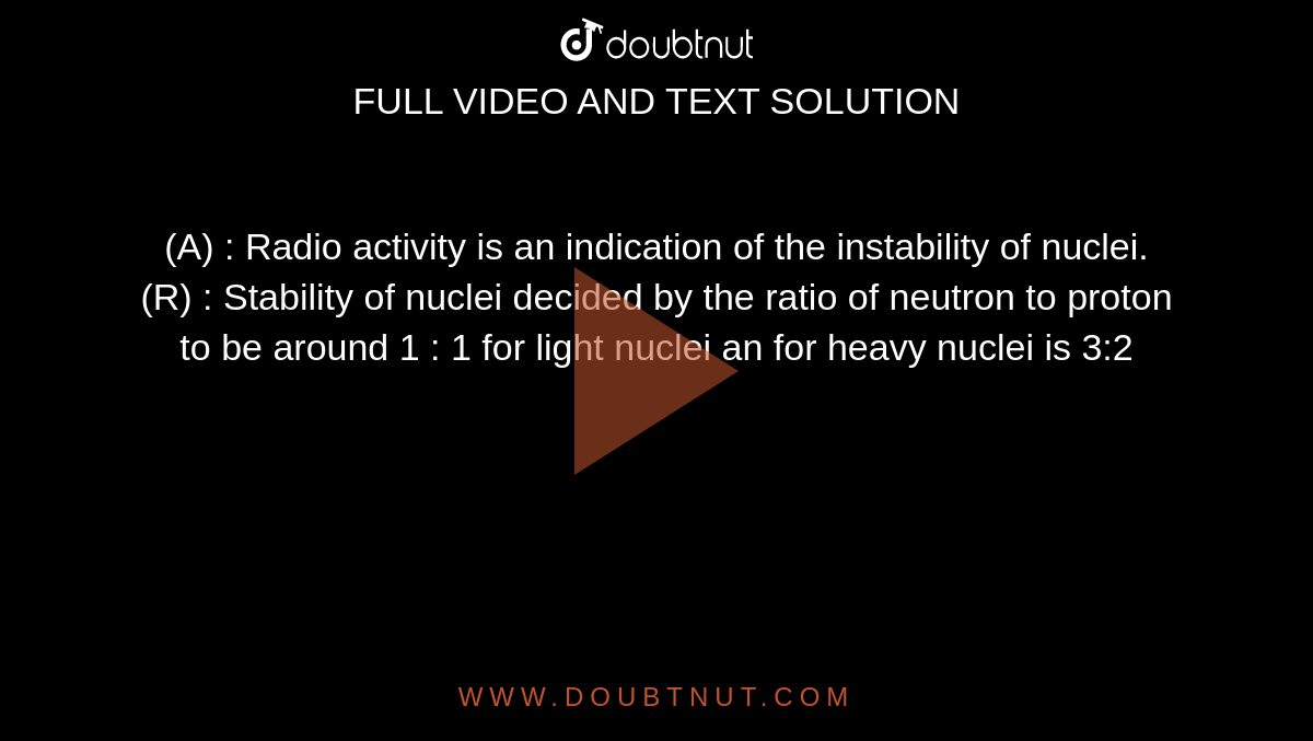  (A) : Radio activity is an indication of the instability of nuclei. <br> (R) : Stability of nuclei decided by the ratio of neutron to proton to be around 1 : 1 for light nuclei an for heavy nuclei is 3:2 