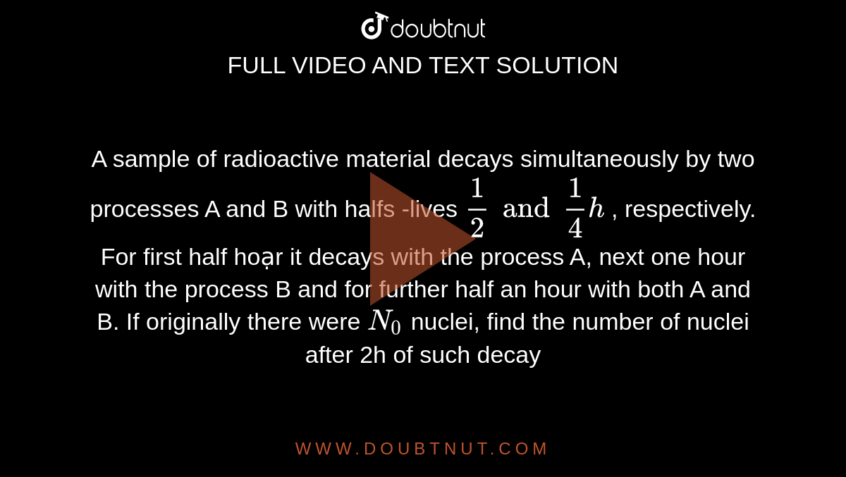  A sample of radioactive material decays simultaneously by two processes A and B with halfs -lives `1/2 and 1/4h` , respectively. For first half hoạr it decays with the process A, next one hour with the process B and for further half an hour with both A and B. If originally there were `N_0`  nuclei, find the number of nuclei after 2h of such decay