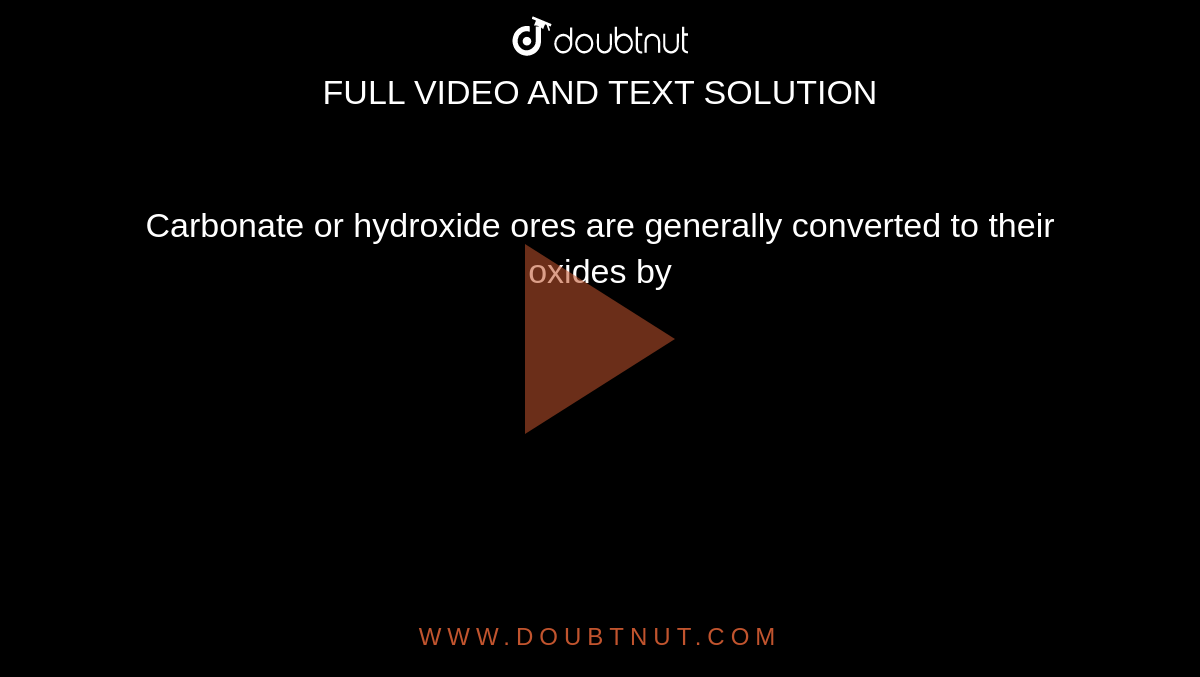 Carbonate or hydroxide ores are generally converted to their oxides by 