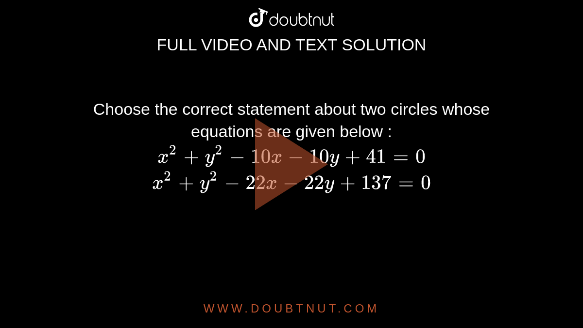 Choose the correct statement about two circles whose equations are given below : <br> `x^2+y^2-10x-10y+41=0` <br>  `x^2+y^2-22x-22y+137=0`