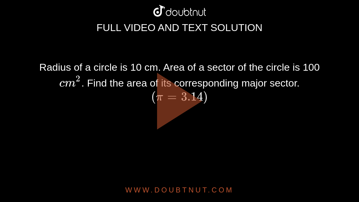 Radius of a circle is 10 cm. Area of a sector of the circle is 100 `cm^2`. Find the area of its corresponding major sector. `(pi=3.14)`