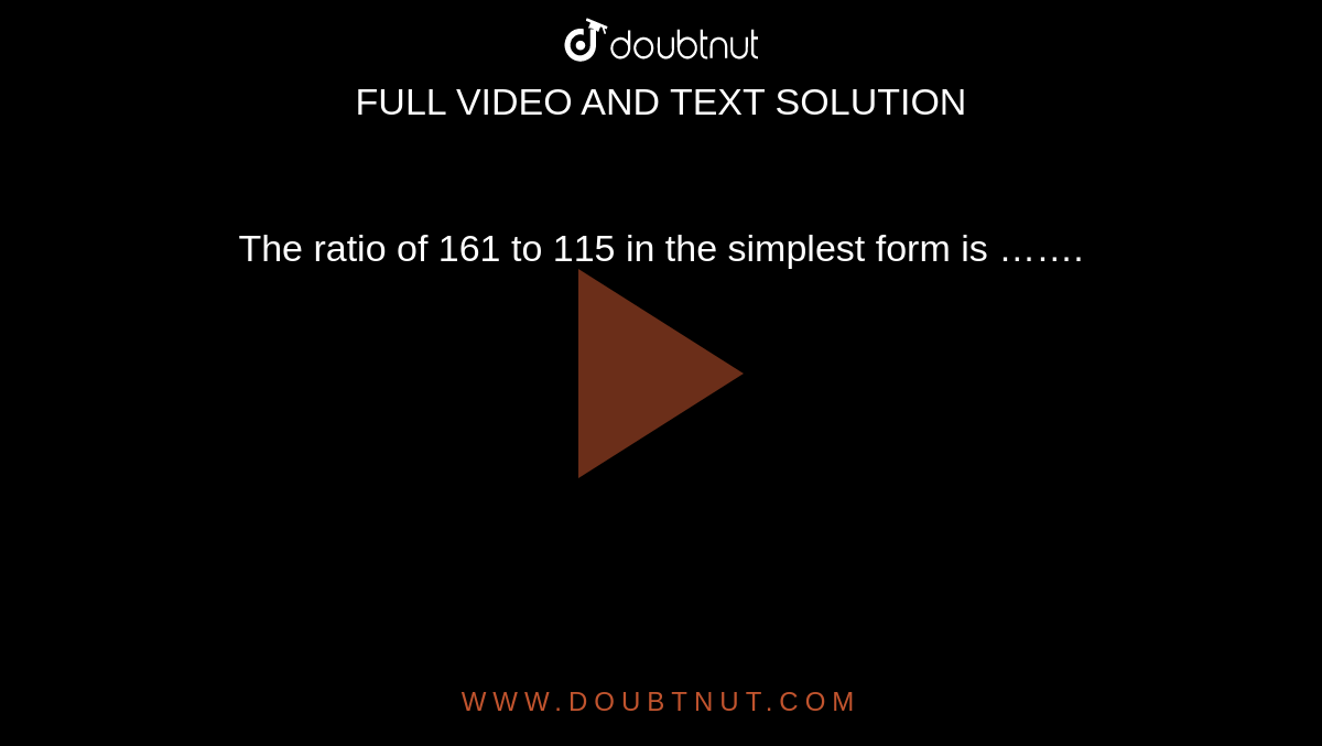 The ratio of 161 to 115 in the simplest form is …….