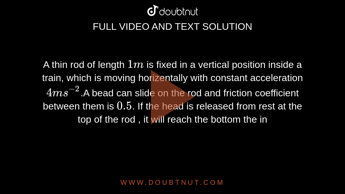 A thin rod of length `1 m` is fixed in a vertical position inside a train, which is moving horizentally with constant acceleration `4 ms^(-2)`.A bead can slide on the rod and friction coefficient  between them is `0.5`. If the head is released from rest at the top of the rod , it will reach the bottom the in