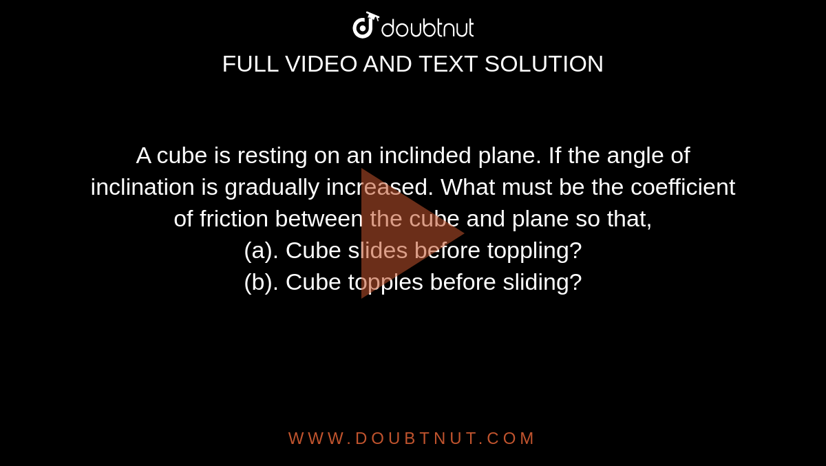 A cube is resting on an inclinded plane. If the angle of inclination is gradually increased. What must be the coefficient of friction between the cube and plane so that, <br> (a). Cube slides before toppling? <br> (b). Cube topples before sliding?
