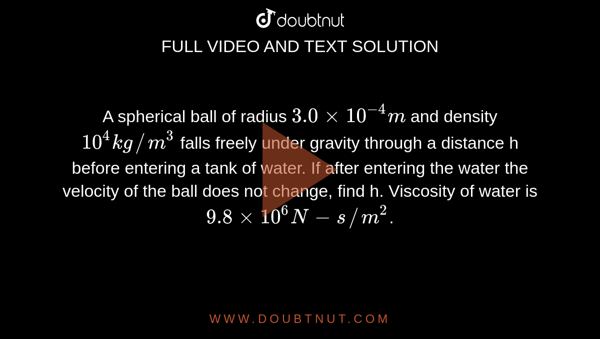 A spherical ball of radius `3.0xx10^(-4) m` and density `10^(4) kg//m^(3)` falls freely under gravity through a distance h before entering a tank of water. If after entering the water the velocity of the ball does not change, find h. Viscosity of water is `9.8xx10^(6) N-s//m^(2)`.