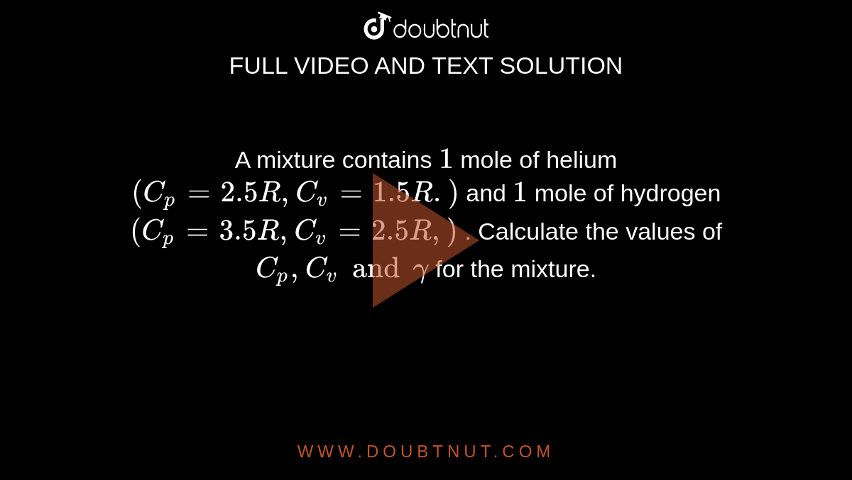 A mixture contains `1` mole of helium `(C_p = 2.5 R,  C_v= 1.5 R. )` and `1` mole of hydrogen `(C_p = 3.5 R, C_v = 2.5 R, )`  . Calculate the values of `C_p , C_v and gamma` for the mixture.