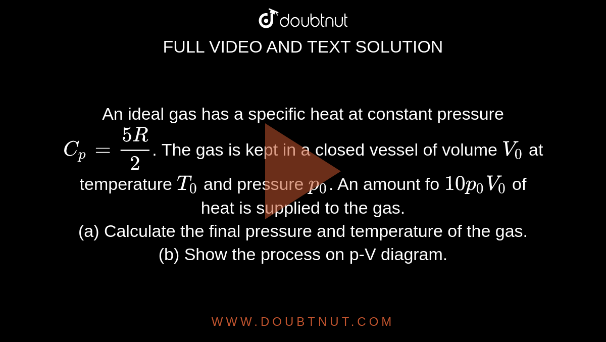 An ideal gas has a specific heat at constant pressure `C_p=(5R)/(2)`. The gas is kept in a closed vessel of volume `V_0` at temperature `T_0` and pressure `p_0`. An amount fo `10p_0V_0` of heat is supplied to the gas. <br> (a) Calculate the final pressure and temperature of the gas. <br> (b) Show the process on p-V diagram.