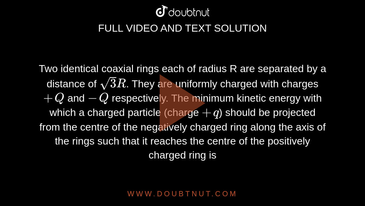 Two identical coaxial rings each of radius R are separated by a distance of `sqrt3R`. They are uniformly charged with charges `+Q` and `-Q` respectively. The minimum kinetic energy with which a charged particle (charge `+q`) should be projected from the centre of the negatively charged ring along the axis of the rings such that it reaches the centre of the positively charged ring is 