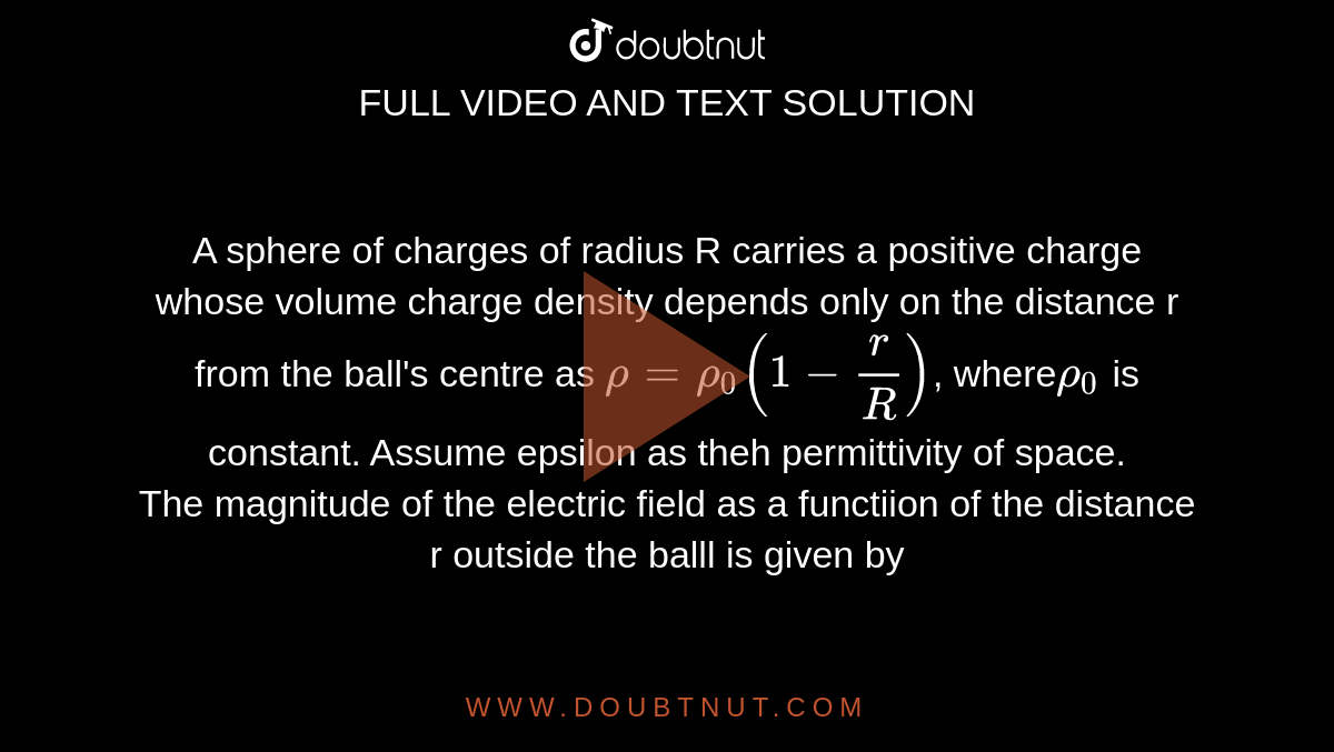 A sphere of charges of radius R carries a positive charge whose volume charge density depends only on the distance r from the ball's centre as `rho=rho_0(1-r/R)`, where` rho_0` is constant. Assume epsilon as theh permittivity of space. <br> The magnitude of the electric field as a functiion of the distance r outside the balll is given by