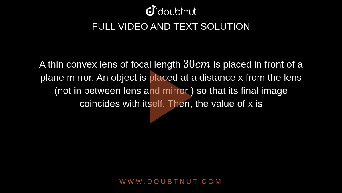 A thin convex lens of focal length `30 cm` is placed in front of a plane mirror. An object is placed at a distance x from the lens (not in between lens and mirror ) so that its final image coincides with itself. Then, the value of x is 