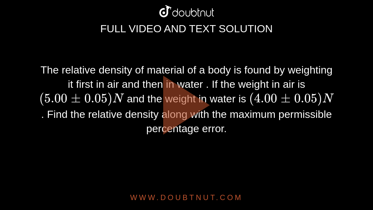 The relative density of material of a body is found by weighting it first in air and then in water . If the weight in air is `( 5.00 +- 0.05) N` and the weight in water is `(4.00 +- 0.05) N`. Find the relative density along with the maximum permissible percentage error.