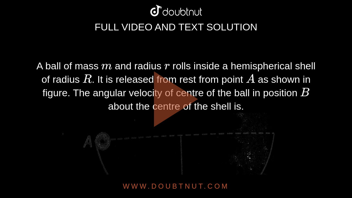 A ball of mass `m` and radius `r` rolls inside a hemispherical shell of radius `R`. It is released from rest from point `A` as shown in figure. The angular velocity of centre of the ball in position `B` about the centre of the shell is. <br> <img src="https://d10lpgp6xz60nq.cloudfront.net/physics_images/A2Z_XI_C07_E01_344_Q01.png" width="80%">.