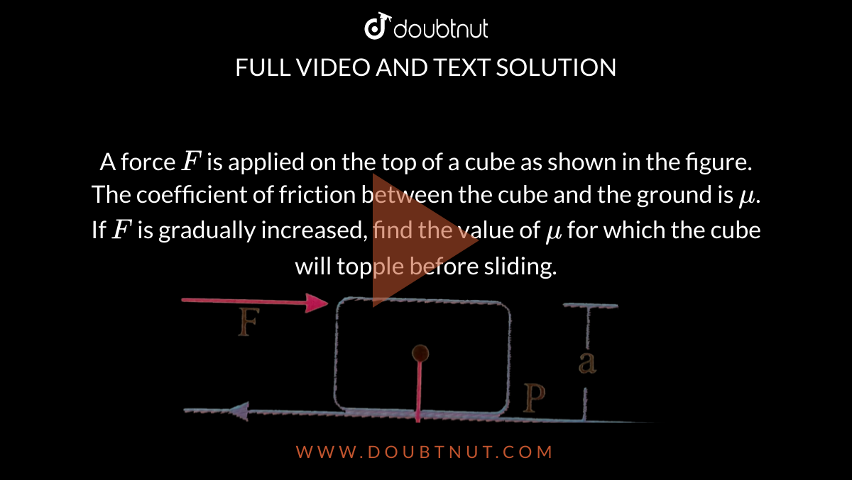 A force `F` is applied on the top of a cube as shown in the figure. The coefficient of friction between the cube and the ground is `mu`. If `F` is gradually increased, find the value of `mu` for which the cube will topple before sliding. <br> <img src="https://d10lpgp6xz60nq.cloudfront.net/physics_images/NAR_PHY_XI_V03_C01_S01_028_Q01.png" width="80%">