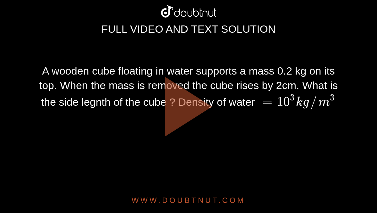 A wooden cube floating in water supports a mass 0.2 kg on its top. When the mass is removed the cube rises by 2cm. What is the side legnth of the cube ? Density of water `= 10^3 kg//m^3`