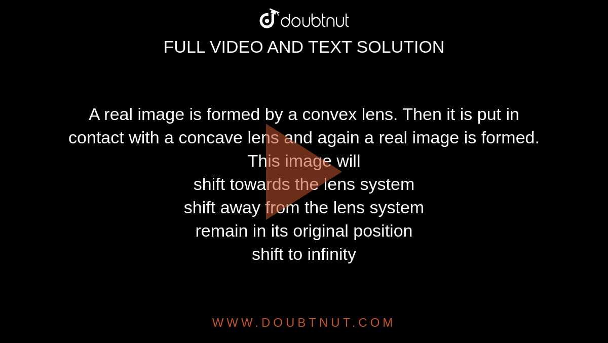 A real image is formed by a convex lens. Then it is put in contact with a concave lens and again a real image is formed. This image will<br> shift towards the lens system

<br>shift away from the lens system

<br>remain in its original position

<br>shift to infinity