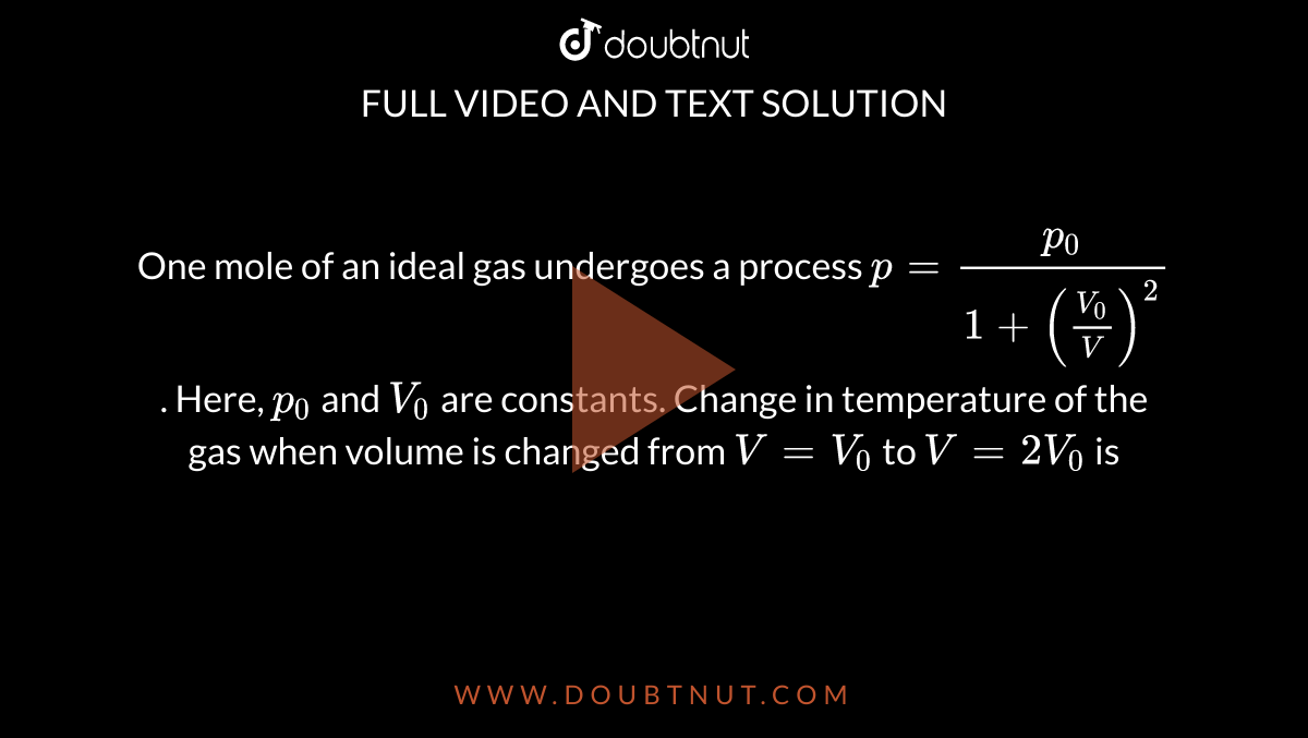 One mole of an ideal gas undergoes a process  `p=(p_(0))/(1+((V_(0))/(V))^(2))`. Here, `p_(0)` and `V_(0)` are constants. Change in temperature of the gas when volume is changed from `V=V_(0)` to `V=2V_(0)` is 