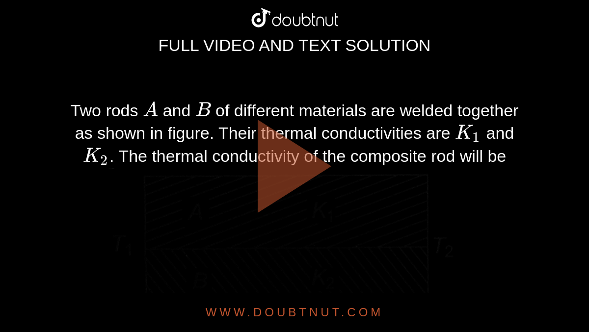 Two rods `A` and `B` of different materials are welded together as shown in figure. Their thermal conductivities are `K_(1)` and `K_(2)`. The thermal conductivity of the composite rod will be <br> <img src="https://d10lpgp6xz60nq.cloudfront.net/physics_images/A2Z_XI_C11_E01_216_Q01.png" width="80%">