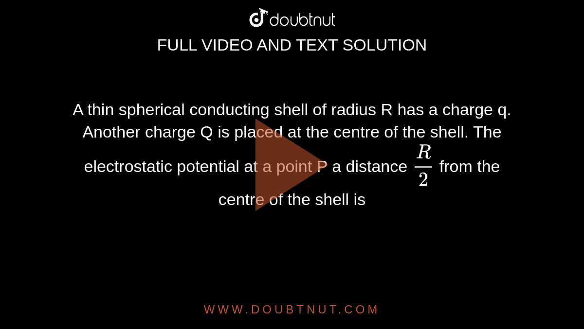 A thin spherical conducting shell of radius R has a charge q. Another charge Q is placed at the centre of the shell. The electrostatic potential at a point P a distance `R/2` from the centre of the shell is 