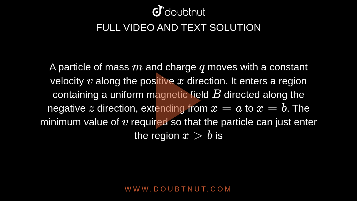 A particle of mass `m` and charge `q` moves with a constant velocity `v` along the positive `x` direction. It enters a region containing a uniform magnetic field `B` directed along the negative `z` direction, extending from `x = a` to `x = b`. The minimum value of `v` required so that the particle can just enter the region `x gt b` is 