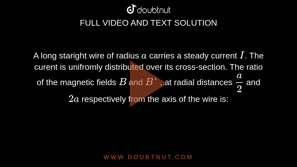 A long staright wire of radius  `a` carries a steady current `I`. The curent  is unifromly  distributed over its cross-section. The ratio of the magnetic fields `B` and `B'` , at radial  distances  `(a)/(2)` and `2a` respectively from the axis of the wire is:
