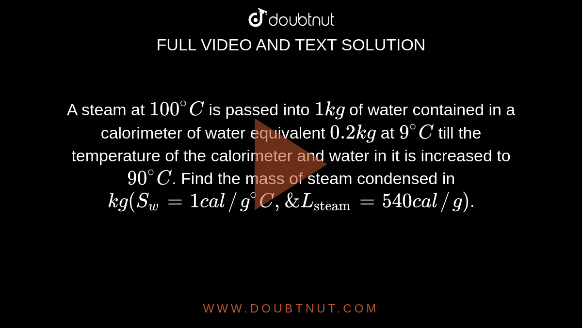 A steam at `100^@C` is passed into `1 kg` of water contained in a calorimeter of water equivalent `0.2 kg` at `9^@C` till the temperature of the calorimeter and water in it is increased to `90^@C`. Find the mass of steam condensed in `kg(S_(w) = 1 cal//g^@C, & L_("steam") = 540 cal//g)`.