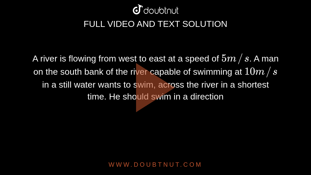 A river is flowing from west to east at a speed of `5m//s`. A man on the south bank of the river capable of swimming at `10m//s` in a still water wants to swim, across the river in a shortest time. He should swim in a direction