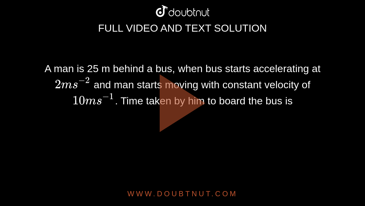 A man is 25 m behind a bus, when bus starts accelerating at `2 ms^(-2)` and man starts moving with constant velocity of `10 ms^(-1)`. Time taken by him to board the bus is 