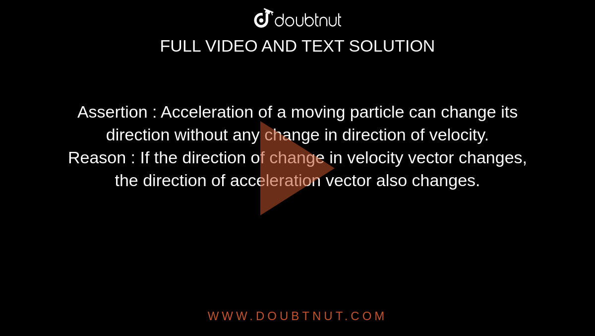 Assertion : Acceleration of a moving particle can change its direction without any change in direction of velocity. <br> Reason : If the direction of change in velocity vector changes, the direction of acceleration vector also changes.