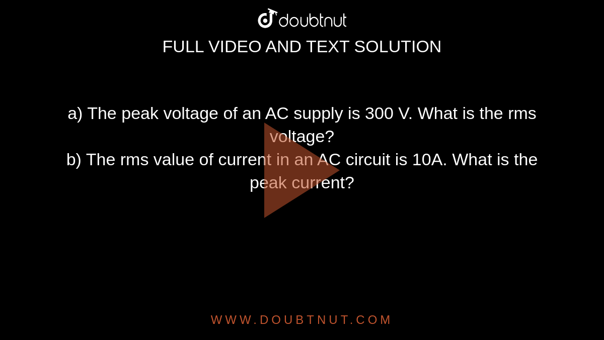 a) The peak voltage of an AC supply is 300 V. What is the rms voltage? <br> b) The rms value of current in an AC circuit is 10A. What is the peak current? 