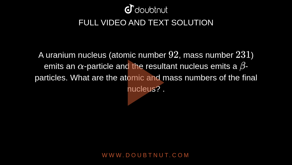 A uranium nucleus (atomic number `92`, mass number `231`) emits an `alpha`-particle and the resultant nucleus emits a `beta`-particles. What are the atomic and mass numbers of the final nucleus? .