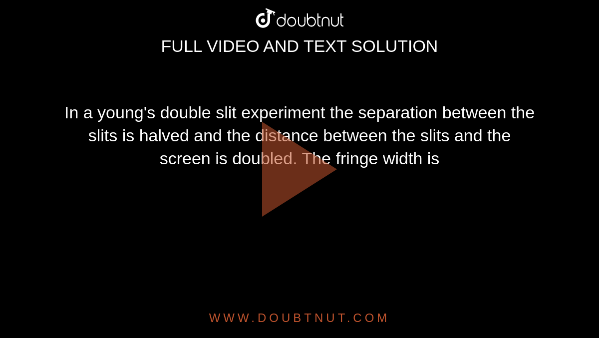 In a young's double slit experiment the separation between the slits is halved and the distance between the slits and the screen is doubled. The fringe width is 