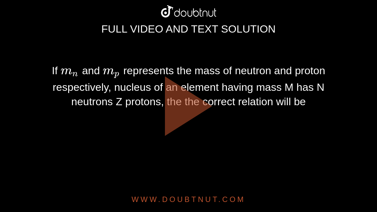 If `m_n` and `m_p` represents the mass of neutron and proton respectively, nucleus of an element having mass M has N neutrons Z protons, the the correct relation will be