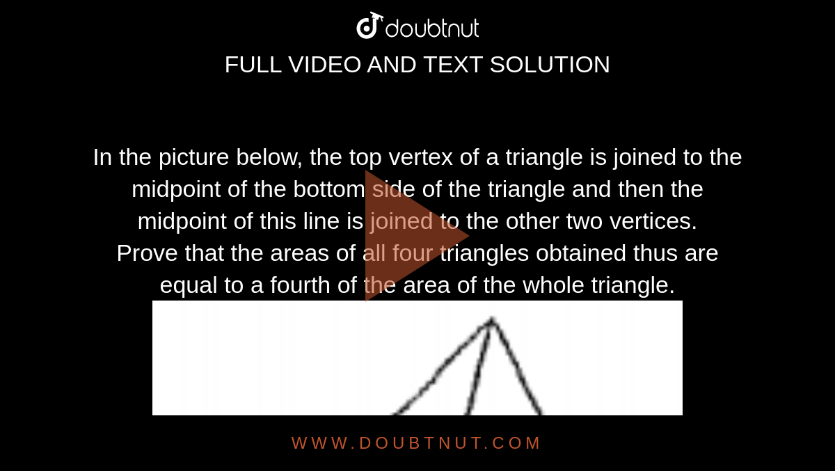 In the picture below, the top vertex of a triangle is joined to the midpoint of the bottom side of the triangle and then the midpoint of this line is joined to the other two vertices. <br> Prove that the areas of all four triangles obtained thus are equal to a fourth of the area of the whole triangle. <br> <img src="https://doubtnut-static.s.llnwi.net/static/physics_images/EXP_RF_IX_MAT_P01_C01_E03_002_Q01.png" width="80%"> <br> <img src="https://doubtnut-static.s.llnwi.net/static/physics_images/EXP_RF_IX_MAT_P01_C01_E03_002_Q02.png" width="80%">