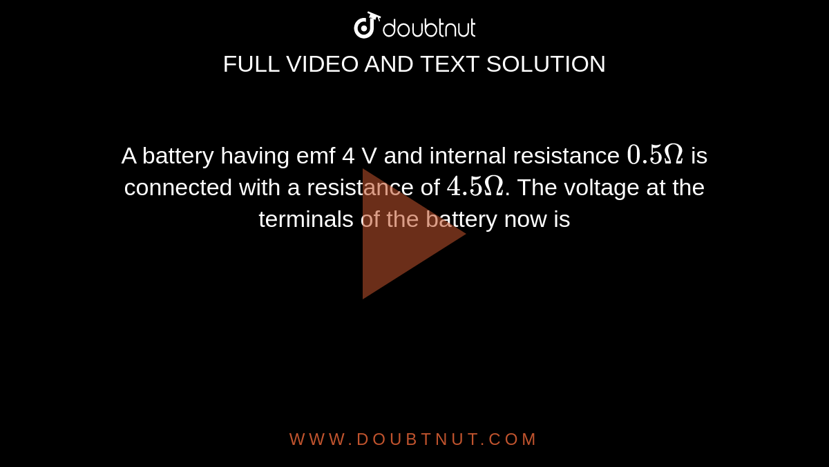 A battery having emf 4 V and internal resistance `0.5 Omega` is connected with a resistance of `4.5 Omega`. The voltage at the terminals of the battery now is 