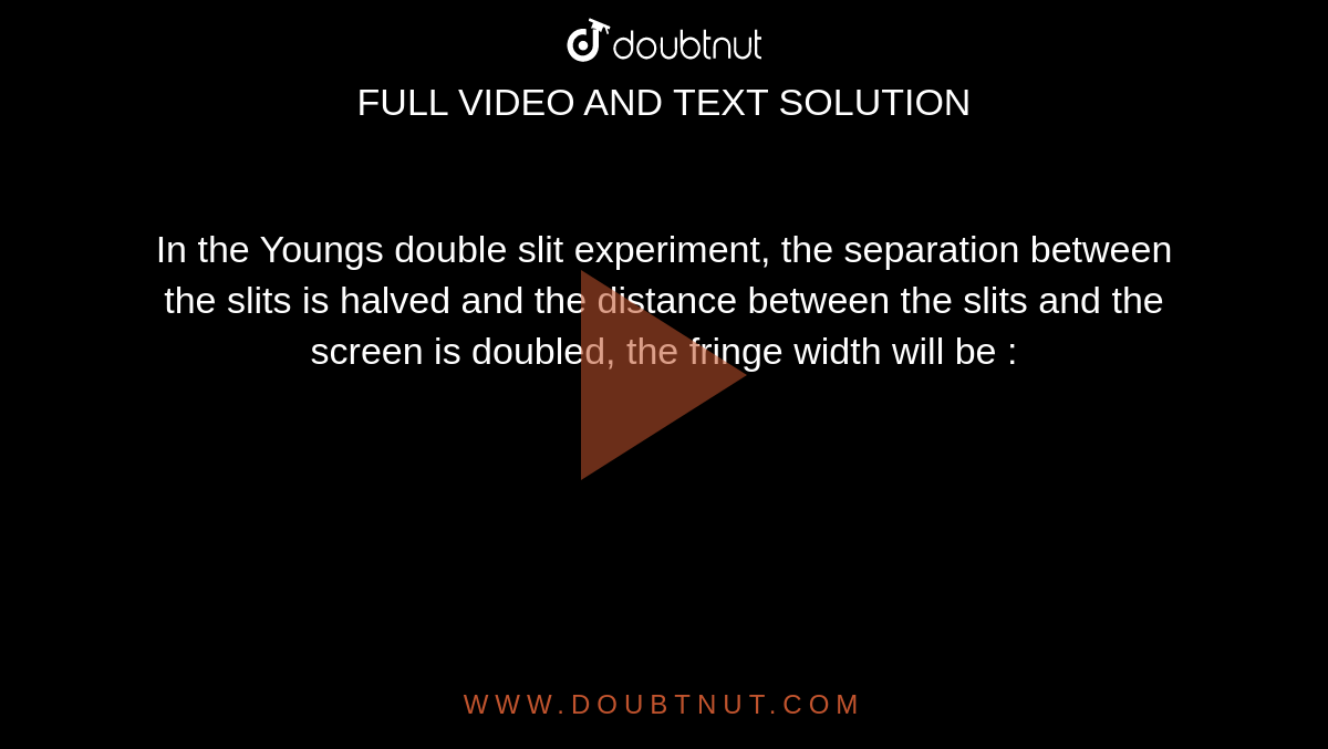 In the Youngs double slit experiment, the separation between the slits is halved and the distance between the slits and the screen is doubled, the fringe width will be :