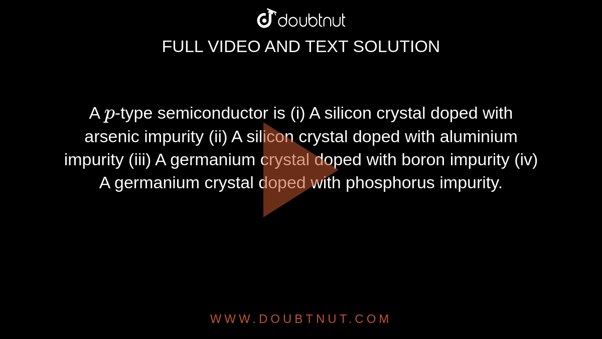 A `p`-type semiconductor is                                                                                                   (i) A silicon crystal doped with arsenic impurity                                                           (ii) A silicon crystal doped with aluminium impurity                                                  (iii) A germanium crystal doped with boron impurity                                                    (iv) A germanium crystal doped with phosphorus impurity.
