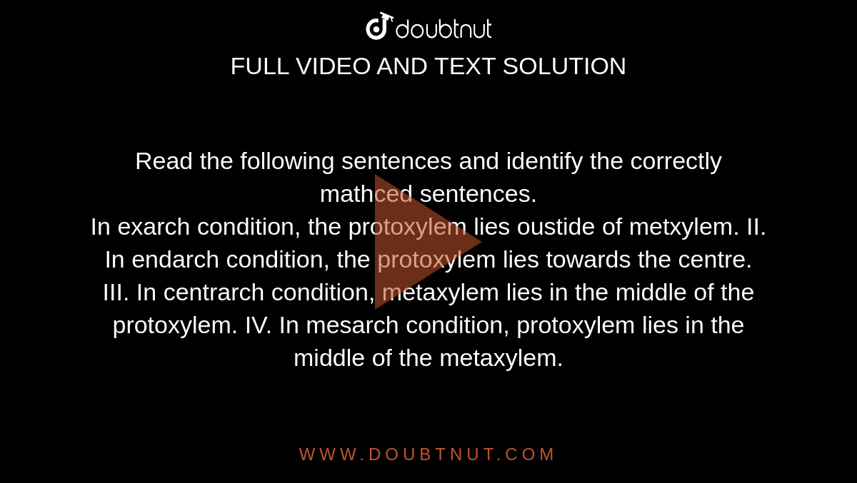 Read the following sentences and identify the correctly mathced sentences. <br> In exarch condition, the protoxylem lies oustide of metxylem. II. In endarch condition, the protoxylem lies towards the centre. III. In centrarch condition, metaxylem lies in the middle of the protoxylem. IV. In mesarch condition, protoxylem lies in the middle of the metaxylem.
