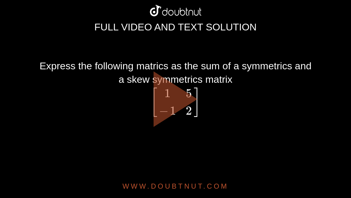 Express the following matrics as the sum of a symmetrics and a skew symmetrics matrix <br>`[[1,5],[-1,2]]`
