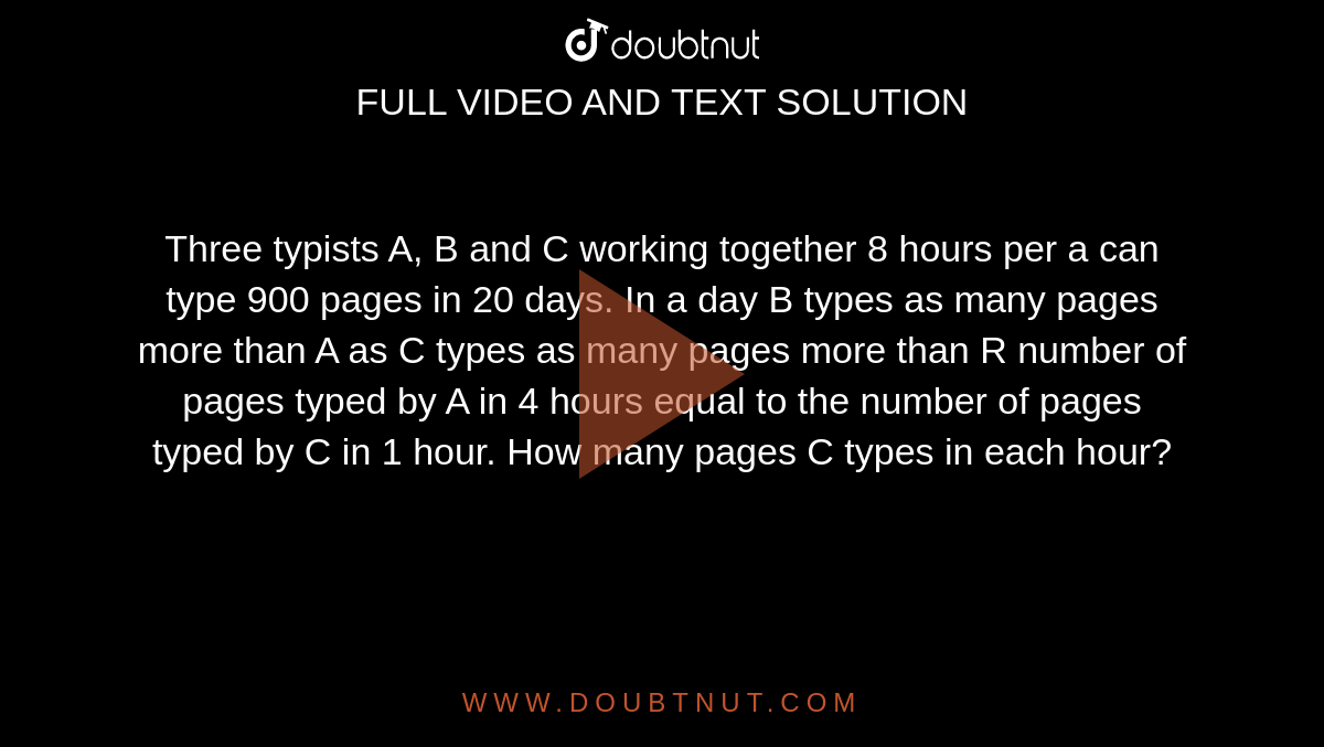 Three typists A, B and C working together 8 hours per a can type 900 pages in 20 days. In a day B types as many pages more than A as C types as many pages more than R number of pages typed by A in 4 hours equal to the number of pages typed by C in 1 hour. How many pages C types in each hour? 