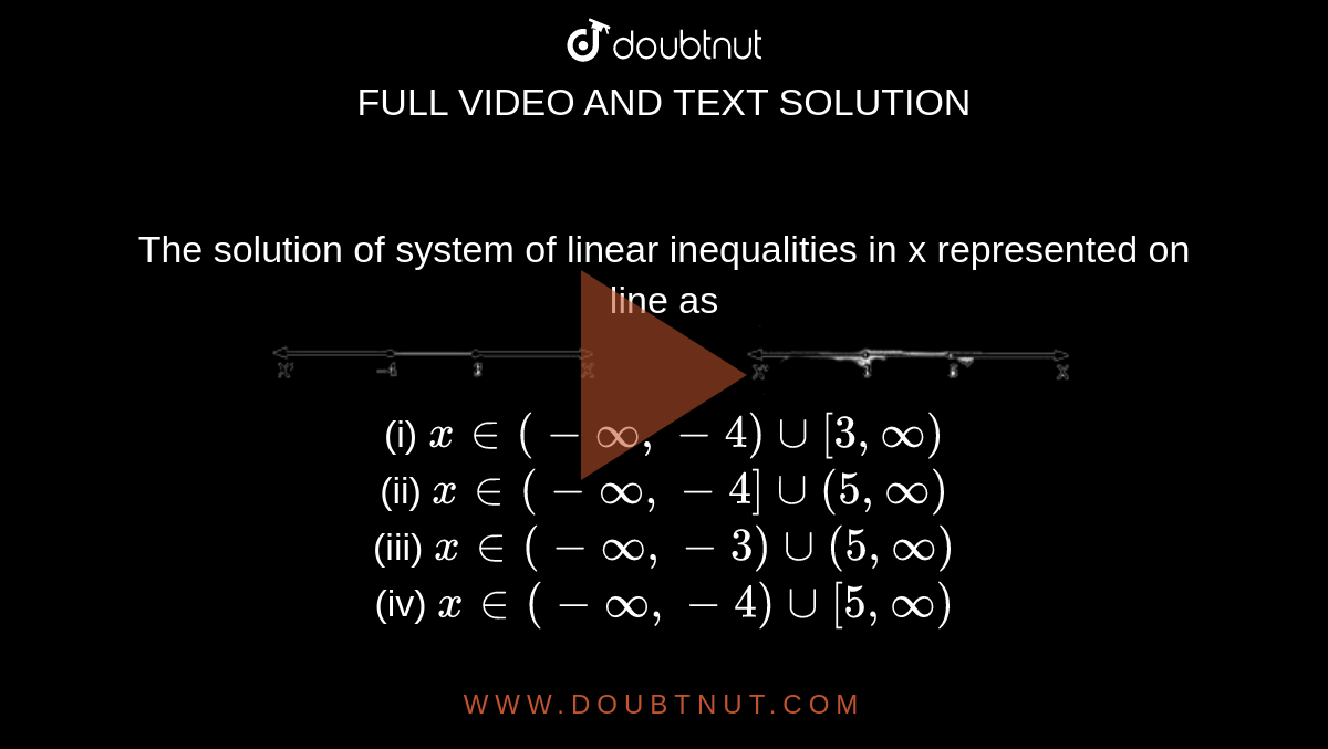 The solution of system of linear inequalities in x represented on line as  <br> <img src="https://doubtnut-static.s.llnwi.net/static/physics_images/APC_MLA_MCQ_ISC_MAT_XI_SEC_A_C07_E01_012_Q01.png" width="80%"><br> 
(i)  `x in ( - oo,-4) cup [3,oo)`
<br> (ii) `x in (- oo, -4] cup (5,oo)` 
<br> (iii) `x in (- oo , -3) cup (5,oo)` 
<br> (iv) `x in (-oo , -4) cup [ 5,oo)`
