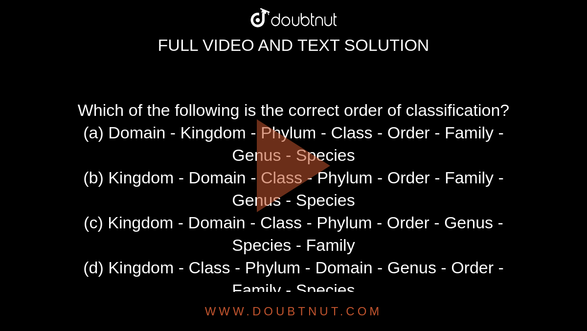 Which of the following is the correct order of classification?<br>
(a) Domain - Kingdom - Phylum - Class - Order - Family -Genus - Species<br>

(b) Kingdom - Domain - Class - Phylum - Order - Family - Genus - Species<br>

(c) Kingdom - Domain - Class - Phylum - Order - Genus - Species - Family<br>

(d) Kingdom - Class - Phylum - Domain - Genus - Order - Family - Species