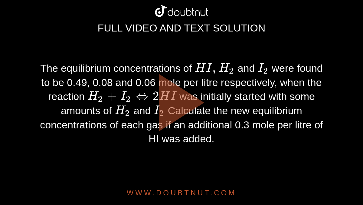  The equilibrium concentrations of `HI, H_2` and `I_2` were found to be 0.49, 0.08 and  0.06 mole per litre respectively, when the reaction `H_2 + I_2 iff 2HI`  was initially started with some amounts of `H_2` and `I_2`   Calculate the new equilibrium concentrations of each gas if an additional 0.3 mole per litre of HI was added. 