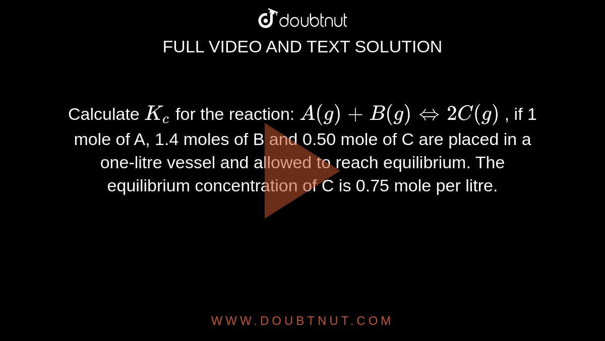  Calculate `K_c` for the reaction: `A(g) +B(g) iff 2C(g)` , if 1 mole of A, 1.4 moles of B and 0.50 mole of C are placed in a one-litre vessel and allowed to reach equilibrium. The equilibrium concentration of C is 0.75 mole per litre. 