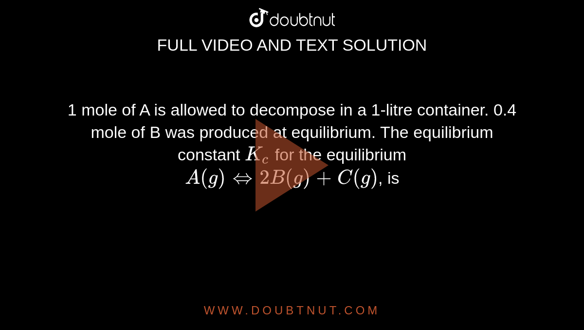 1 mole of A is allowed to decompose in a 1-litre container. 0.4 mole of B was produced at equilibrium. The equilibrium constant `K_(c)` for the equilibrium <br> `A(g)hArr2B(g)+C(g)`, is 