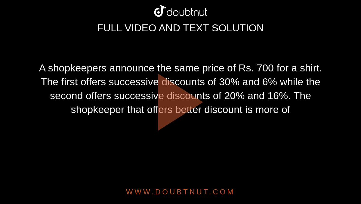 A shopkeepers announce the same price of Rs. 700 for a shirt. The first offers successive discounts of 30% and 6% while the second offers successive discounts of 20% and 16%. The shopkeeper that offers better discount is more of 