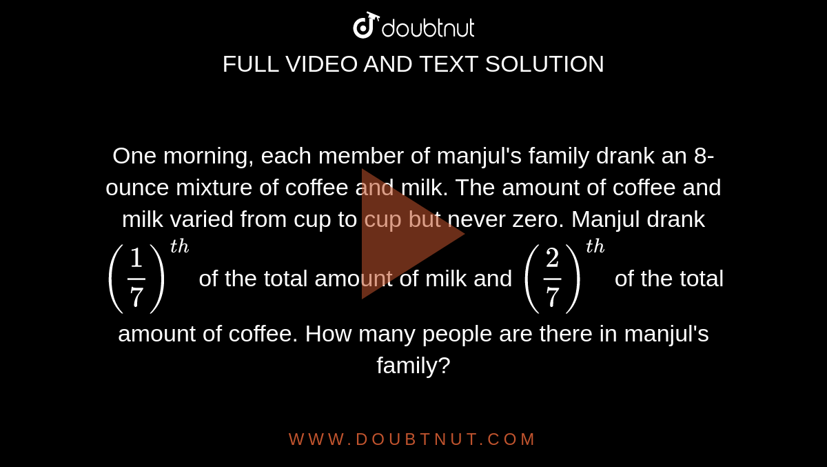 One morning, each member of manjul's family drank an 8-ounce mixture of coffee and milk. The amount of coffee and milk varied from cup to cup but never zero. Manjul drank `(1/7)^(th)` of the total amount of milk and `(2/7)^(th)`  of the total amount of coffee. How many people are there in manjul's family?