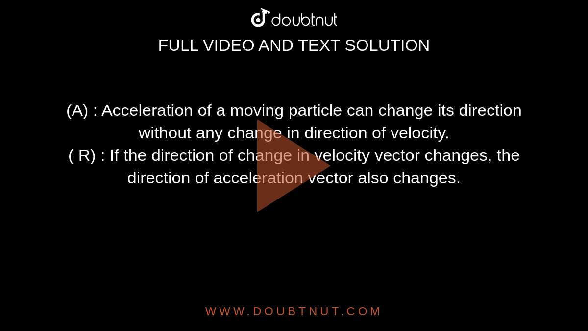 (A) : Acceleration of a moving particle can change its direction without any change in direction of velocity. <br> ( R) : If the direction of change in velocity vector changes, the direction of acceleration vector also changes. 