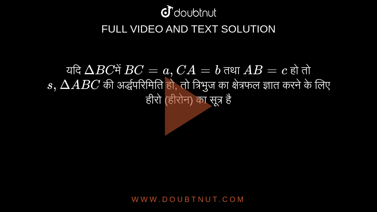 यदि `DeltaBC `में `BC = a, CA = b` तथा `AB = c` हो तो `s, DeltaABC` की अर्द्धपरिमिति हो, तो त्रिभुज का क्षेत्रफल ज्ञात करने के लिए हीरो (हीरोन) का सूत्र है 