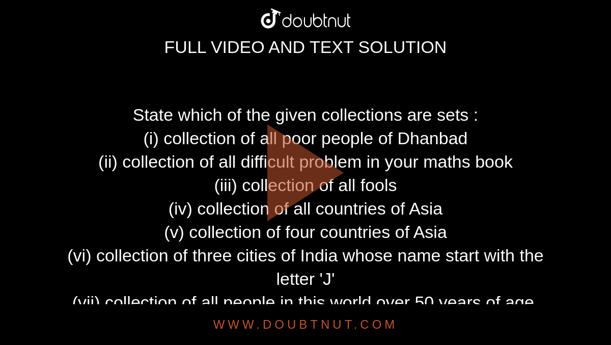 State which of the given collections are sets : <br> (i) collection of all poor people of Dhanbad <br> (ii) collection of all difficult problem in your maths book  <br> (iii) collection of all fools <br> (iv) collection of all countries of Asia  <br> (v) collection of four countries of Asia <br> (vi) collection of three cities of India whose name start with the letter 'J' <br> (vii) collection of all people in this world over 50 years of age. 